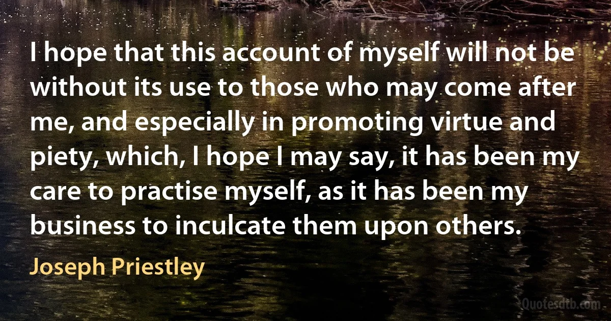 I hope that this account of myself will not be without its use to those who may come after me, and especially in promoting virtue and piety, which, I hope I may say, it has been my care to practise myself, as it has been my business to inculcate them upon others. (Joseph Priestley)