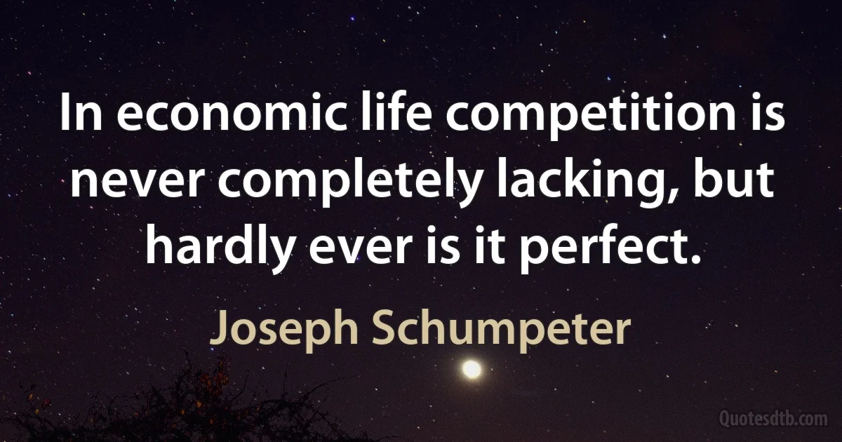 In economic life competition is never completely lacking, but hardly ever is it perfect. (Joseph Schumpeter)