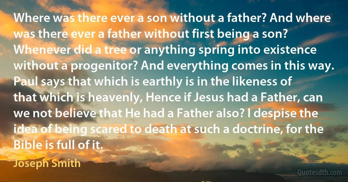 Where was there ever a son without a father? And where was there ever a father without first being a son? Whenever did a tree or anything spring into existence without a progenitor? And everything comes in this way. Paul says that which is earthly is in the likeness of that which is heavenly, Hence if Jesus had a Father, can we not believe that He had a Father also? I despise the idea of being scared to death at such a doctrine, for the Bible is full of it. (Joseph Smith)