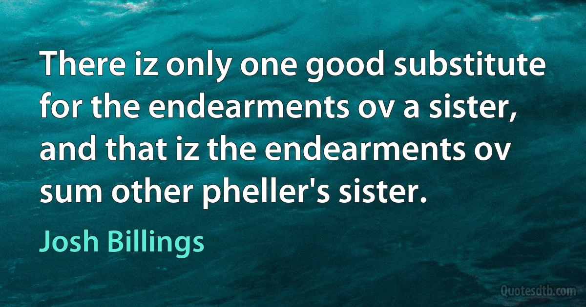 There iz only one good substitute for the endearments ov a sister, and that iz the endearments ov sum other pheller's sister. (Josh Billings)