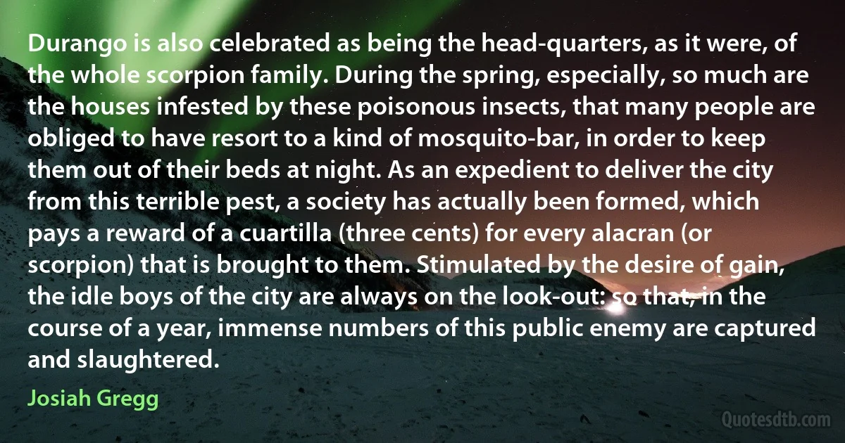 Durango is also celebrated as being the head-quarters, as it were, of the whole scorpion family. During the spring, especially, so much are the houses infested by these poisonous insects, that many people are obliged to have resort to a kind of mosquito-bar, in order to keep them out of their beds at night. As an expedient to deliver the city from this terrible pest, a society has actually been formed, which pays a reward of a cuartilla (three cents) for every alacran (or scorpion) that is brought to them. Stimulated by the desire of gain, the idle boys of the city are always on the look-out: so that, in the course of a year, immense numbers of this public enemy are captured and slaughtered. (Josiah Gregg)