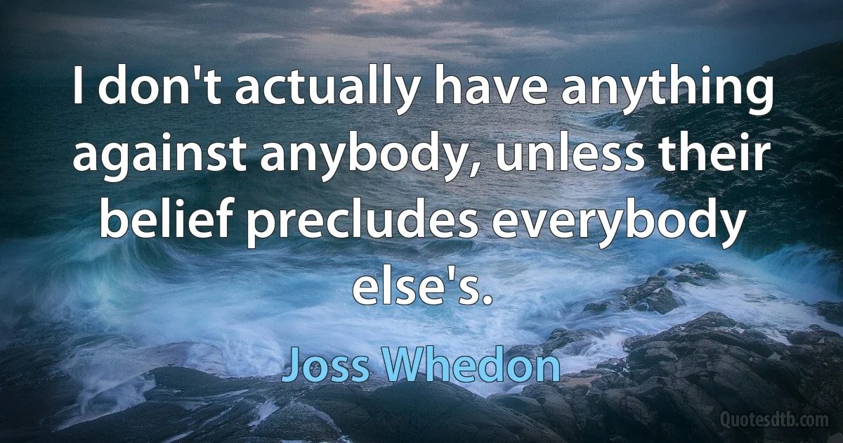 I don't actually have anything against anybody, unless their belief precludes everybody else's. (Joss Whedon)