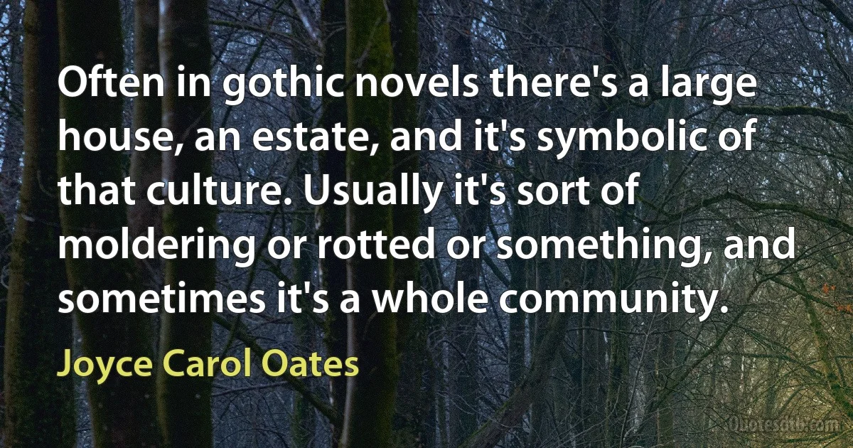 Often in gothic novels there's a large house, an estate, and it's symbolic of that culture. Usually it's sort of moldering or rotted or something, and sometimes it's a whole community. (Joyce Carol Oates)