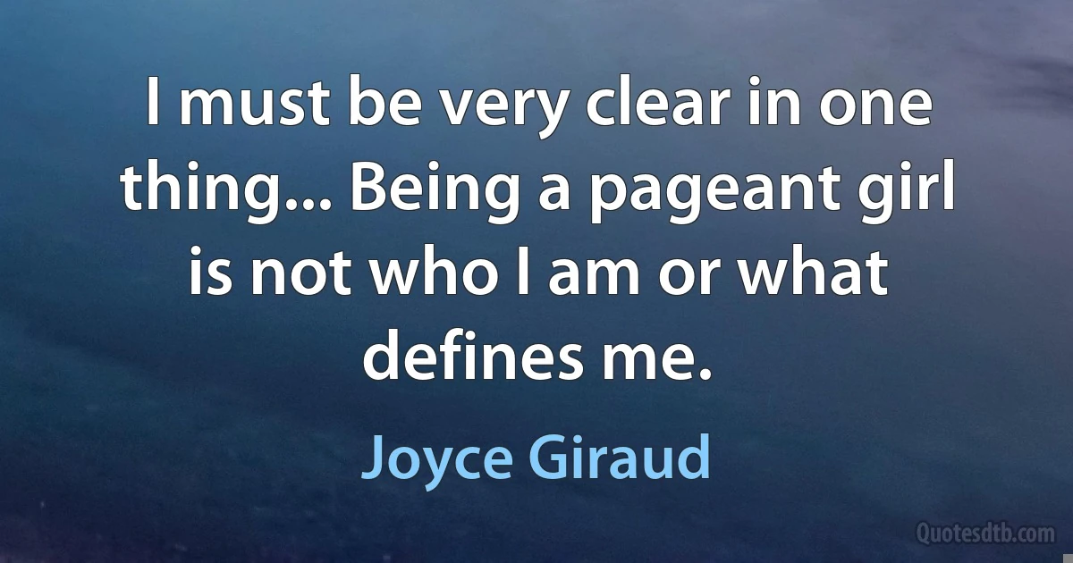 I must be very clear in one thing... Being a pageant girl is not who I am or what defines me. (Joyce Giraud)