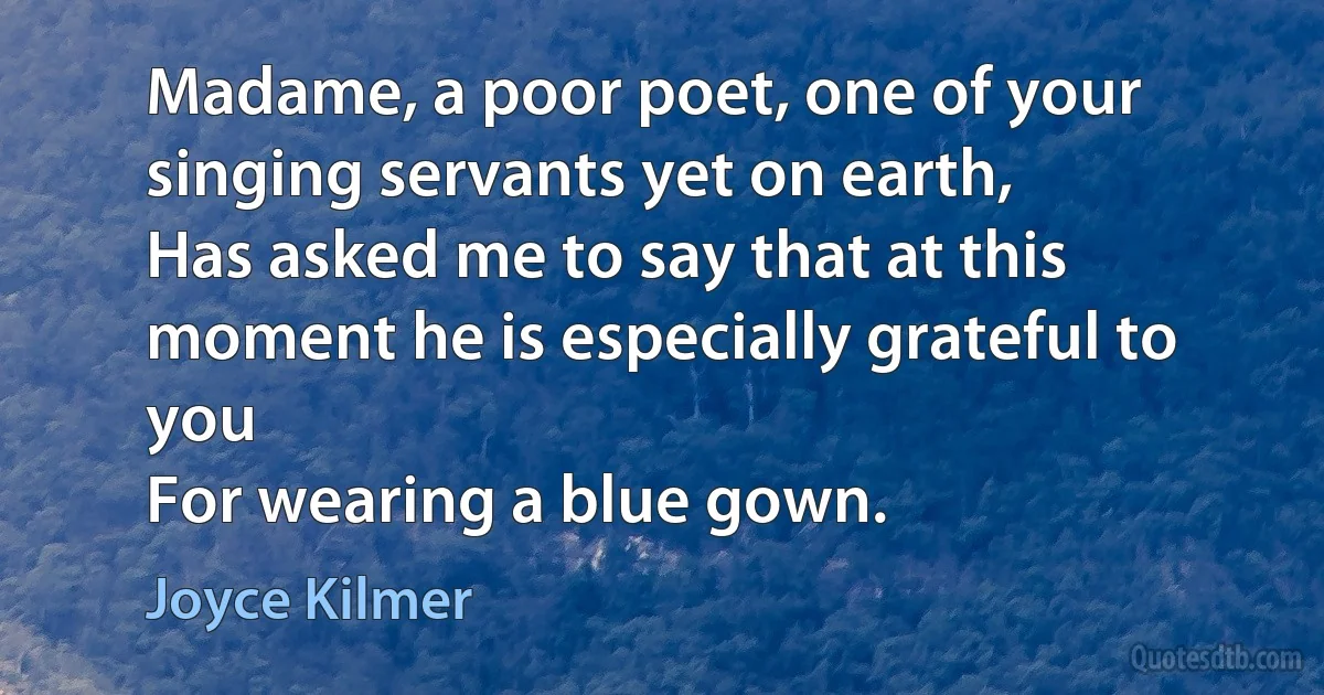 Madame, a poor poet, one of your singing servants yet on earth,
Has asked me to say that at this moment he is especially grateful to you
For wearing a blue gown. (Joyce Kilmer)