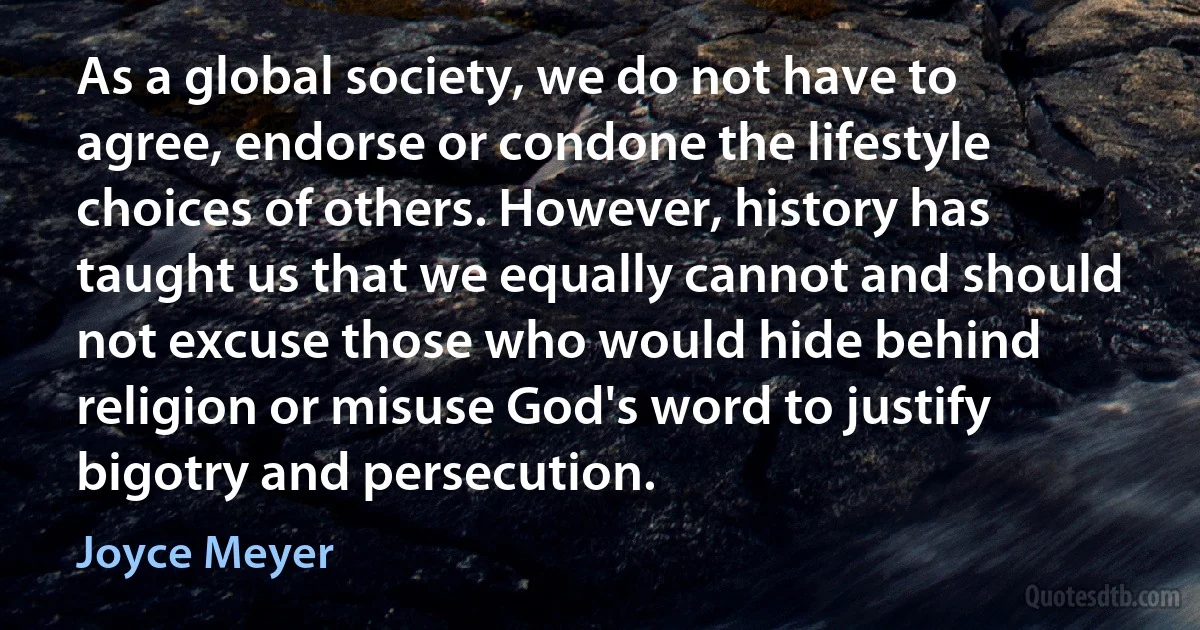 As a global society, we do not have to agree, endorse or condone the lifestyle choices of others. However, history has taught us that we equally cannot and should not excuse those who would hide behind religion or misuse God's word to justify bigotry and persecution. (Joyce Meyer)