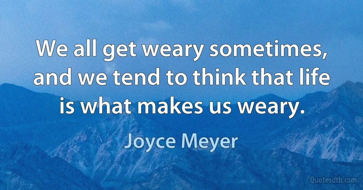 We all get weary sometimes, and we tend to think that life is what makes us weary. (Joyce Meyer)