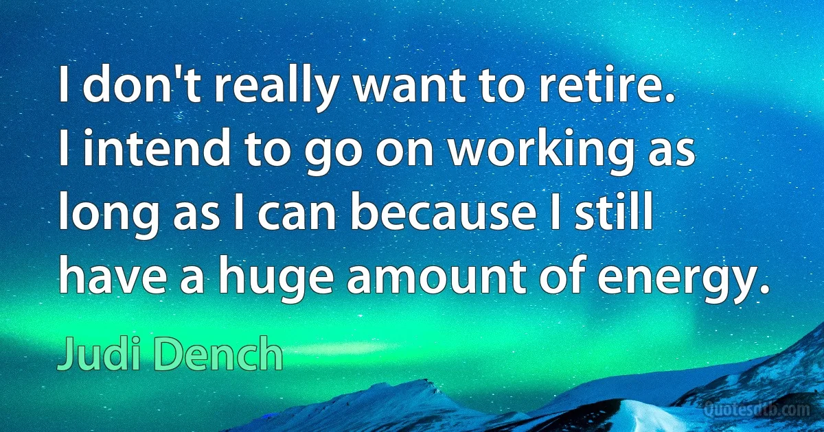 I don't really want to retire. I intend to go on working as long as I can because I still have a huge amount of energy. (Judi Dench)