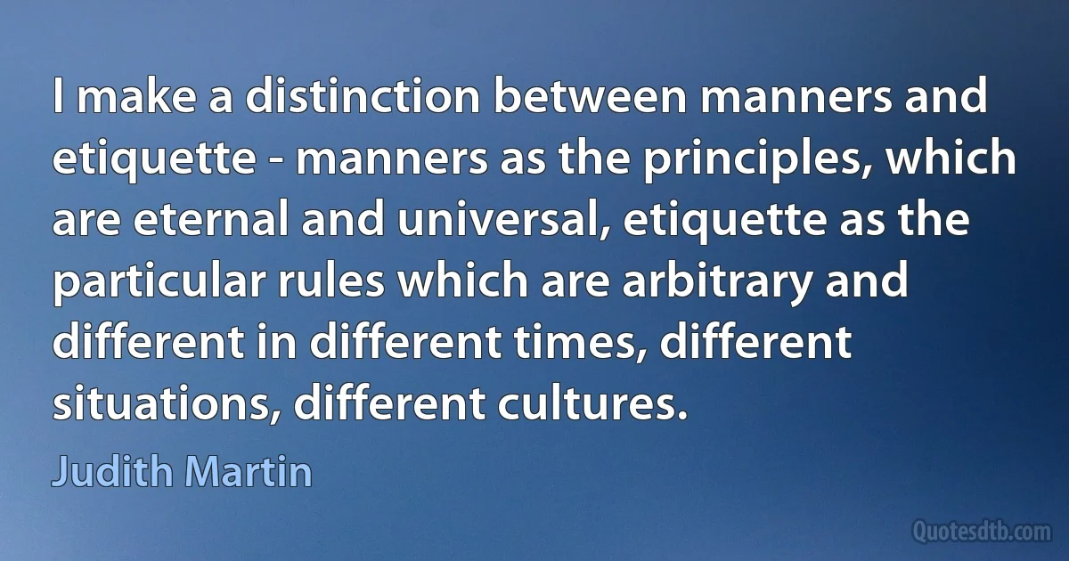 I make a distinction between manners and etiquette - manners as the principles, which are eternal and universal, etiquette as the particular rules which are arbitrary and different in different times, different situations, different cultures. (Judith Martin)