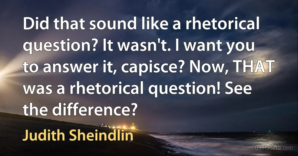 Did that sound like a rhetorical question? It wasn't. I want you to answer it, capisce? Now, THAT was a rhetorical question! See the difference? (Judith Sheindlin)