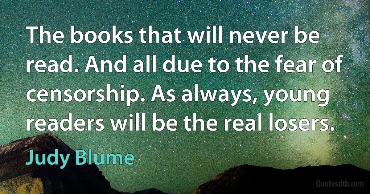 The books that will never be read. And all due to the fear of censorship. As always, young readers will be the real losers. (Judy Blume)