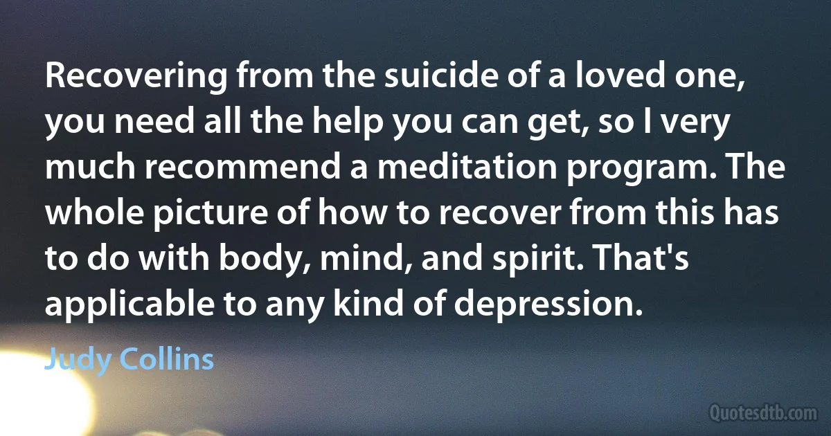 Recovering from the suicide of a loved one, you need all the help you can get, so I very much recommend a meditation program. The whole picture of how to recover from this has to do with body, mind, and spirit. That's applicable to any kind of depression. (Judy Collins)