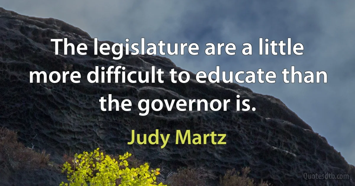 The legislature are a little more difficult to educate than the governor is. (Judy Martz)