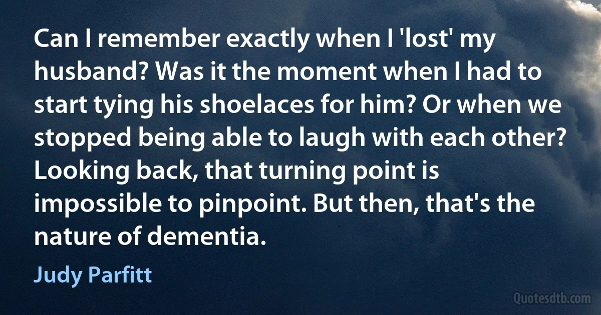 Can I remember exactly when I 'lost' my husband? Was it the moment when I had to start tying his shoelaces for him? Or when we stopped being able to laugh with each other? Looking back, that turning point is impossible to pinpoint. But then, that's the nature of dementia. (Judy Parfitt)