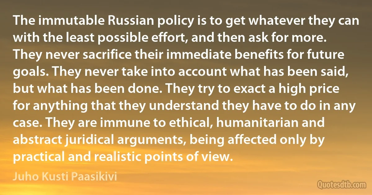 The immutable Russian policy is to get whatever they can with the least possible effort, and then ask for more. They never sacrifice their immediate benefits for future goals. They never take into account what has been said, but what has been done. They try to exact a high price for anything that they understand they have to do in any case. They are immune to ethical, humanitarian and abstract juridical arguments, being affected only by practical and realistic points of view. (Juho Kusti Paasikivi)