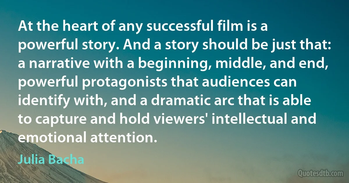 At the heart of any successful film is a powerful story. And a story should be just that: a narrative with a beginning, middle, and end, powerful protagonists that audiences can identify with, and a dramatic arc that is able to capture and hold viewers' intellectual and emotional attention. (Julia Bacha)