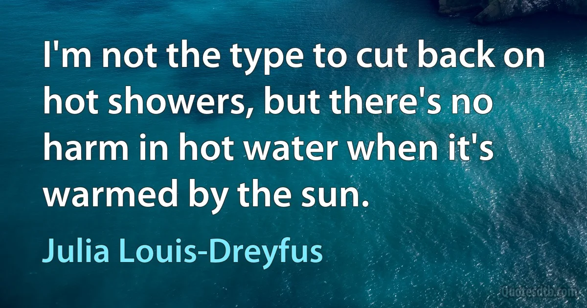 I'm not the type to cut back on hot showers, but there's no harm in hot water when it's warmed by the sun. (Julia Louis-Dreyfus)