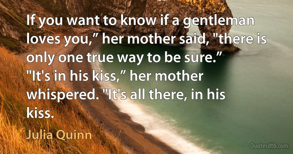 If you want to know if a gentleman loves you,” her mother said, "there is only one true way to be sure.”
"It's in his kiss,” her mother whispered. "It's all there, in his kiss. (Julia Quinn)