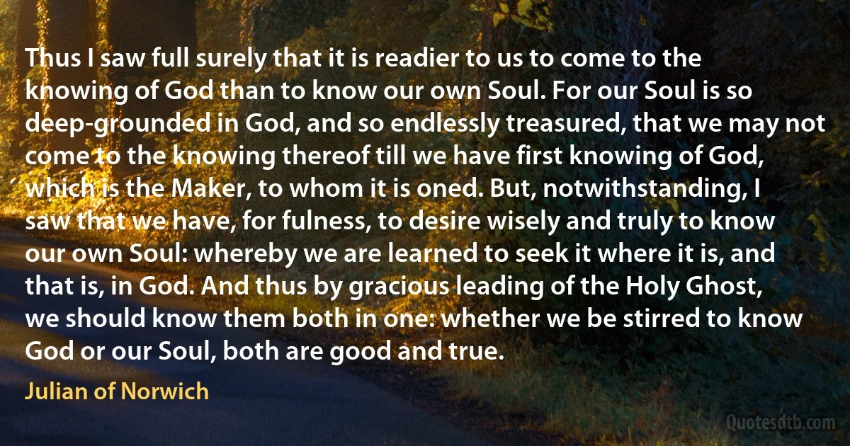 Thus I saw full surely that it is readier to us to come to the knowing of God than to know our own Soul. For our Soul is so deep-grounded in God, and so endlessly treasured, that we may not come to the knowing thereof till we have first knowing of God, which is the Maker, to whom it is oned. But, notwithstanding, I saw that we have, for fulness, to desire wisely and truly to know our own Soul: whereby we are learned to seek it where it is, and that is, in God. And thus by gracious leading of the Holy Ghost, we should know them both in one: whether we be stirred to know God or our Soul, both are good and true. (Julian of Norwich)