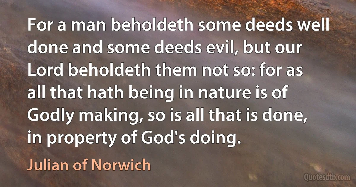 For a man beholdeth some deeds well done and some deeds evil, but our Lord beholdeth them not so: for as all that hath being in nature is of Godly making, so is all that is done, in property of God's doing. (Julian of Norwich)