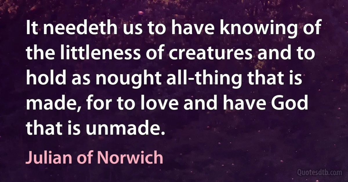 It needeth us to have knowing of the littleness of creatures and to hold as nought all-thing that is made, for to love and have God that is unmade. (Julian of Norwich)