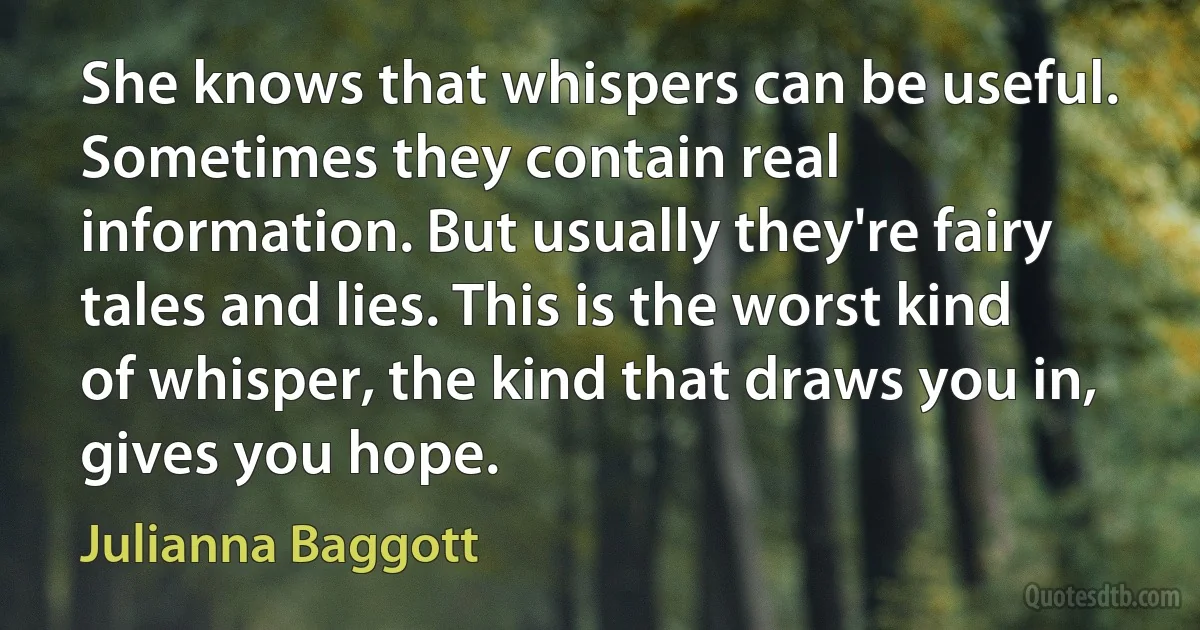 She knows that whispers can be useful. Sometimes they contain real information. But usually they're fairy tales and lies. This is the worst kind of whisper, the kind that draws you in, gives you hope. (Julianna Baggott)