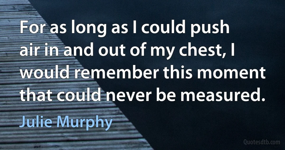 For as long as I could push air in and out of my chest, I would remember this moment that could never be measured. (Julie Murphy)