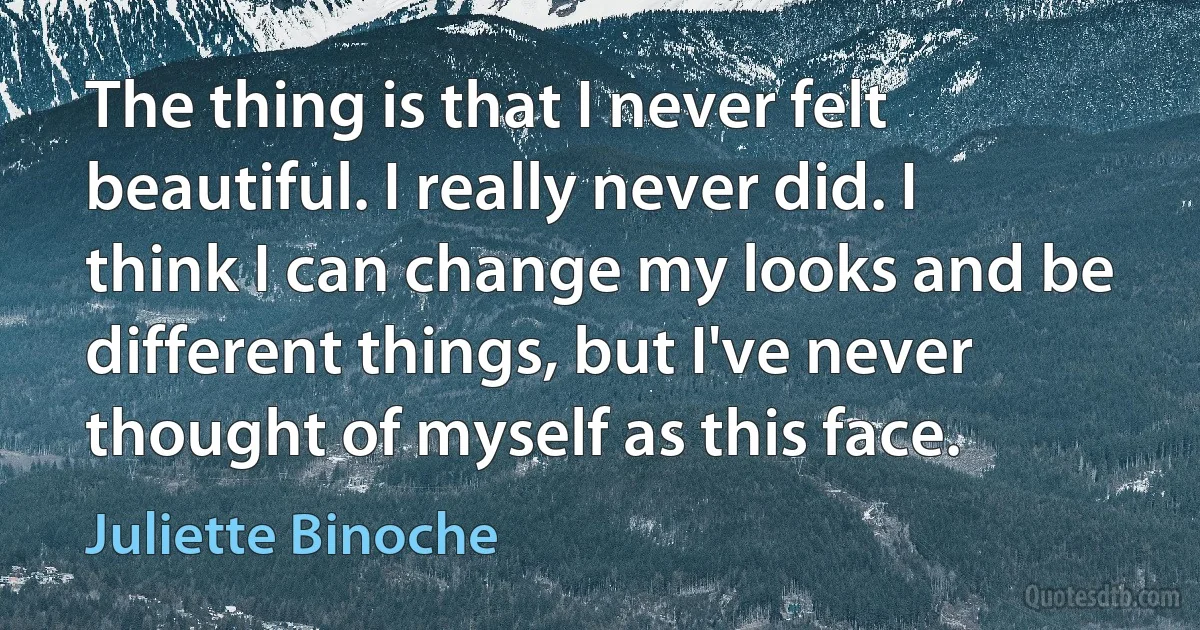 The thing is that I never felt beautiful. I really never did. I think I can change my looks and be different things, but I've never thought of myself as this face. (Juliette Binoche)