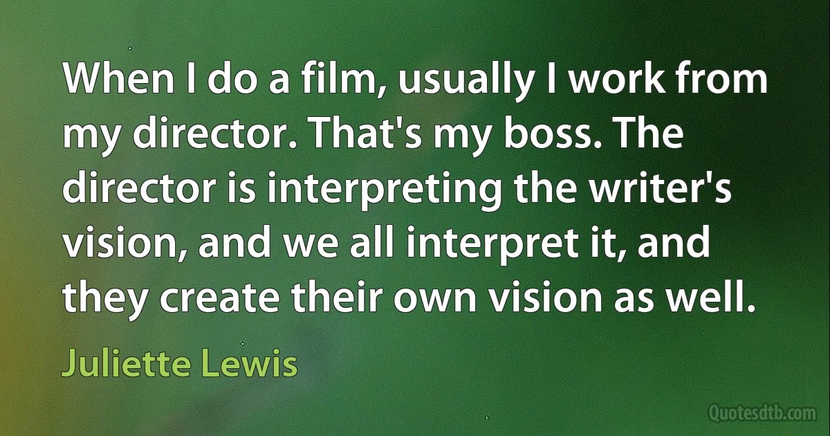 When I do a film, usually I work from my director. That's my boss. The director is interpreting the writer's vision, and we all interpret it, and they create their own vision as well. (Juliette Lewis)