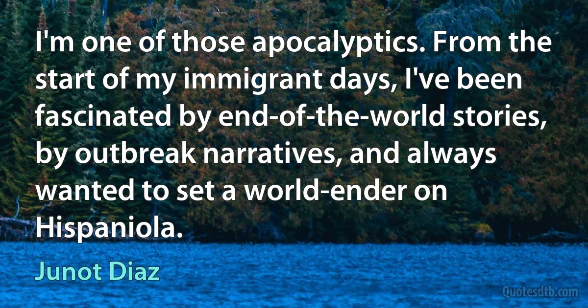 I'm one of those apocalyptics. From the start of my immigrant days, I've been fascinated by end-of-the-world stories, by outbreak narratives, and always wanted to set a world-ender on Hispaniola. (Junot Diaz)