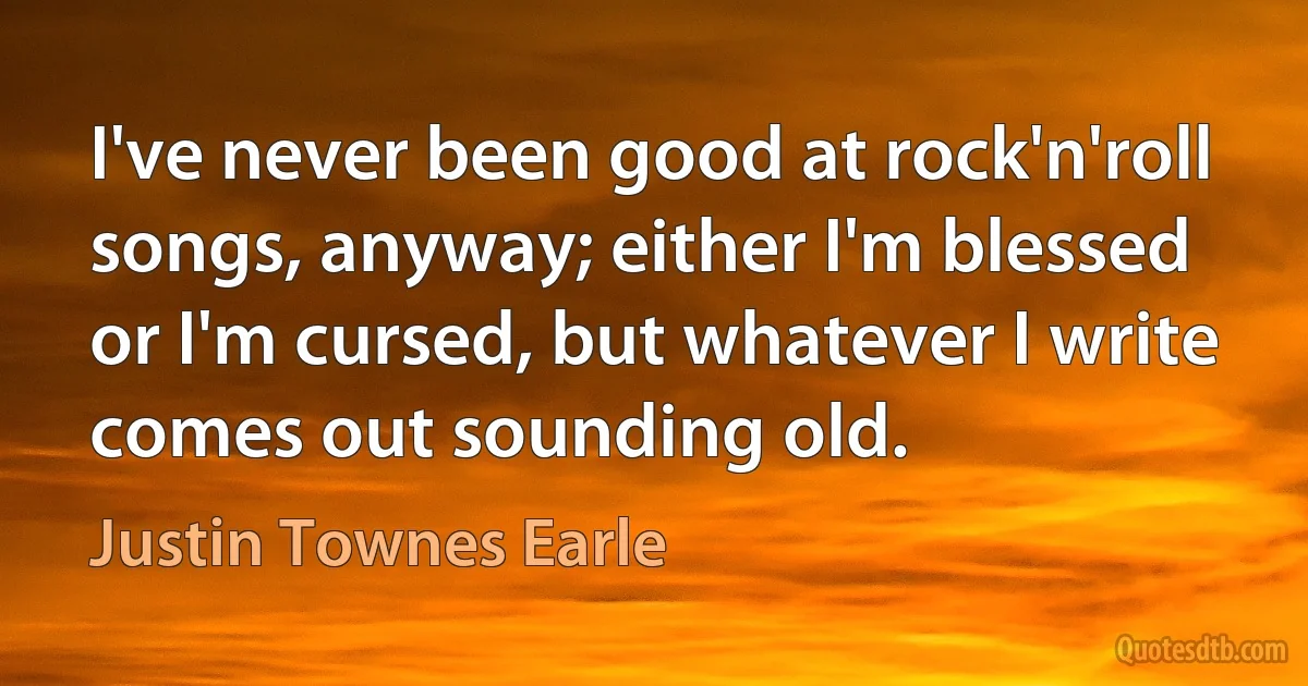 I've never been good at rock'n'roll songs, anyway; either I'm blessed or I'm cursed, but whatever I write comes out sounding old. (Justin Townes Earle)