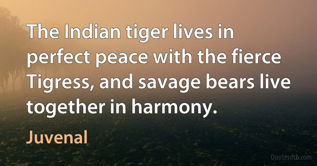 The Indian tiger lives in perfect peace with the fierce
Tigress, and savage bears live together in harmony. (Juvenal)