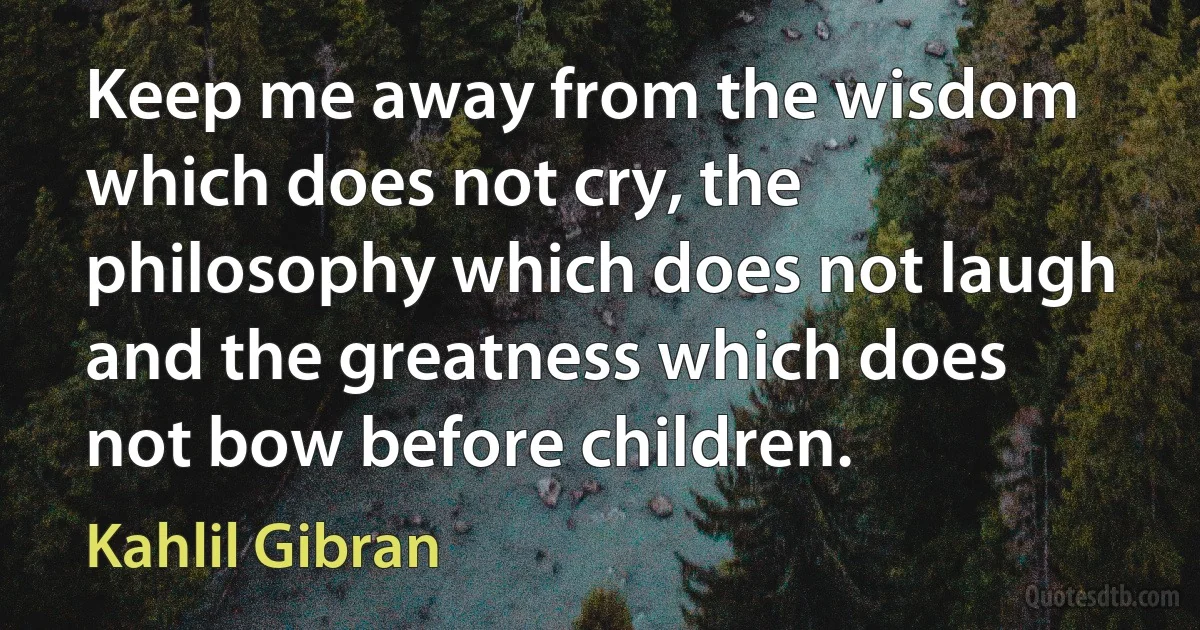 Keep me away from the wisdom which does not cry, the philosophy which does not laugh and the greatness which does not bow before children. (Kahlil Gibran)