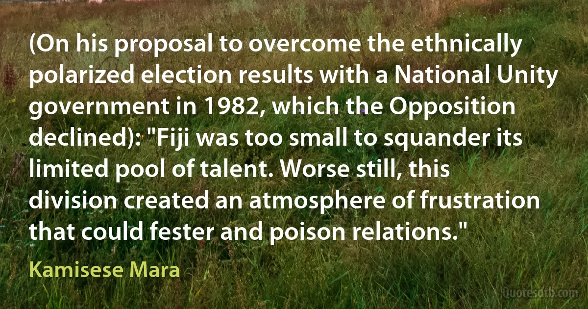 (On his proposal to overcome the ethnically polarized election results with a National Unity government in 1982, which the Opposition declined): "Fiji was too small to squander its limited pool of talent. Worse still, this division created an atmosphere of frustration that could fester and poison relations." (Kamisese Mara)