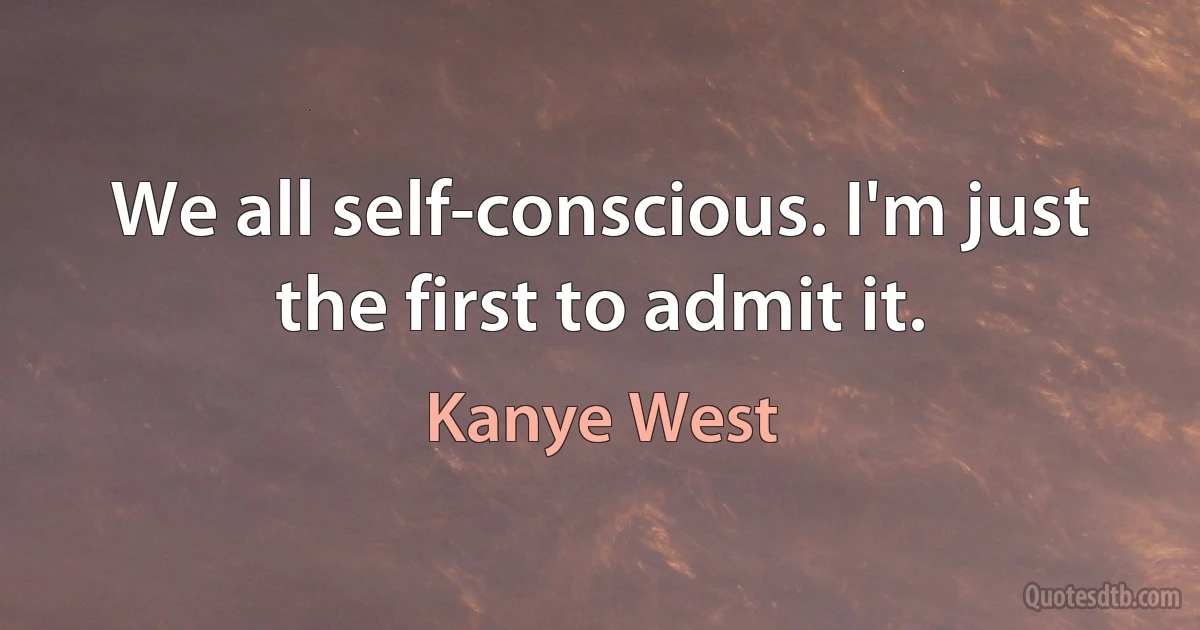 We all self-conscious. I'm just the first to admit it. (Kanye West)