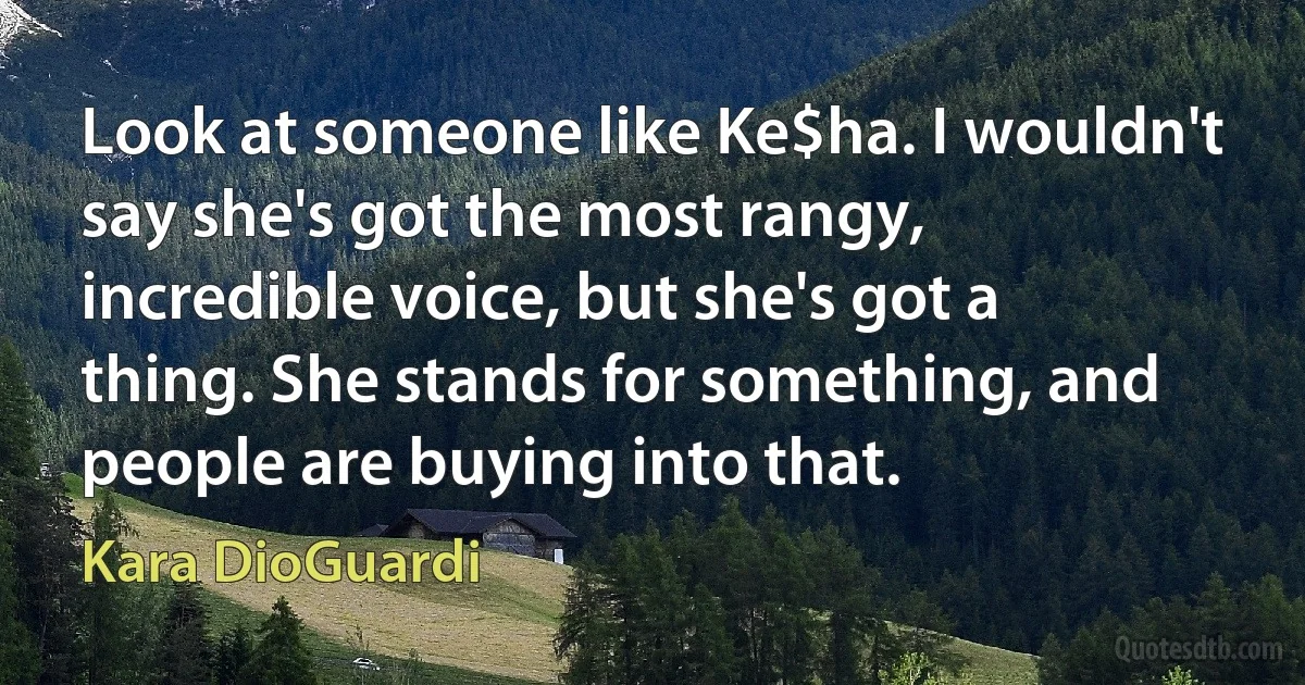 Look at someone like Ke$ha. I wouldn't say she's got the most rangy, incredible voice, but she's got a thing. She stands for something, and people are buying into that. (Kara DioGuardi)