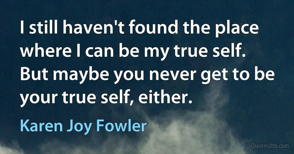 I still haven't found the place where I can be my true self. But maybe you never get to be your true self, either. (Karen Joy Fowler)