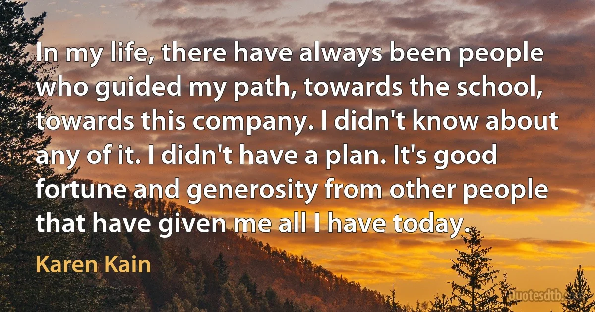 In my life, there have always been people who guided my path, towards the school, towards this company. I didn't know about any of it. I didn't have a plan. It's good fortune and generosity from other people that have given me all I have today. (Karen Kain)