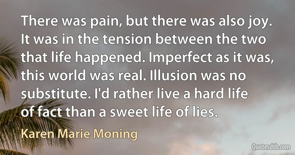 There was pain, but there was also joy. It was in the tension between the two that life happened. Imperfect as it was, this world was real. Illusion was no substitute. I'd rather live a hard life of fact than a sweet life of lies. (Karen Marie Moning)