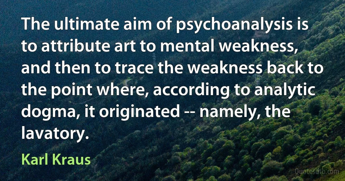 The ultimate aim of psychoanalysis is to attribute art to mental weakness, and then to trace the weakness back to the point where, according to analytic dogma, it originated -- namely, the lavatory. (Karl Kraus)