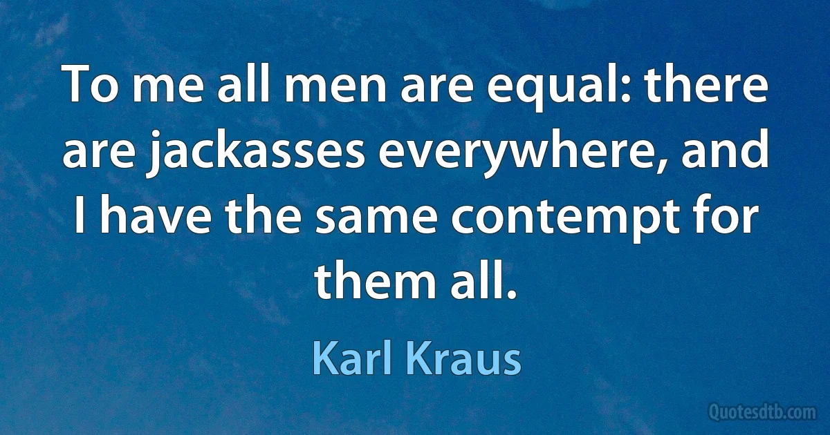 To me all men are equal: there are jackasses everywhere, and I have the same contempt for them all. (Karl Kraus)