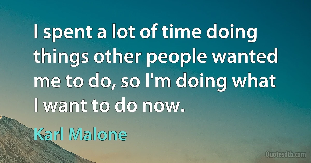 I spent a lot of time doing things other people wanted me to do, so I'm doing what I want to do now. (Karl Malone)