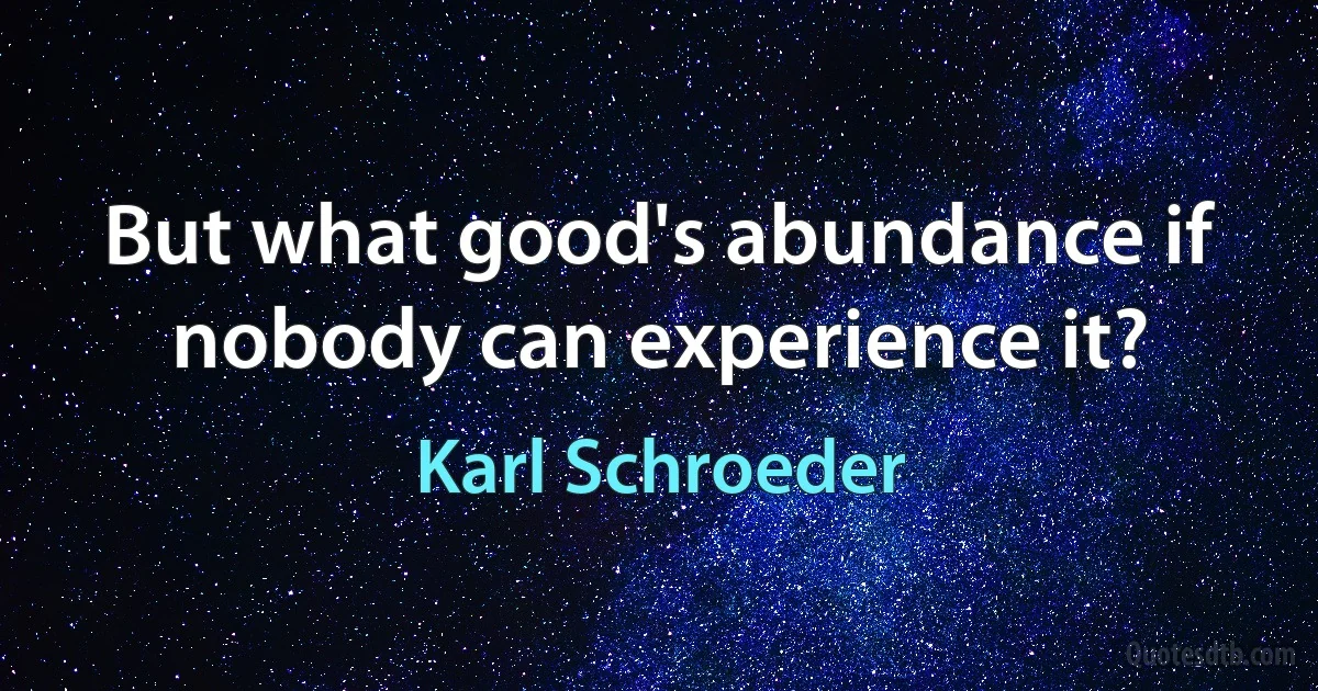 But what good's abundance if nobody can experience it? (Karl Schroeder)