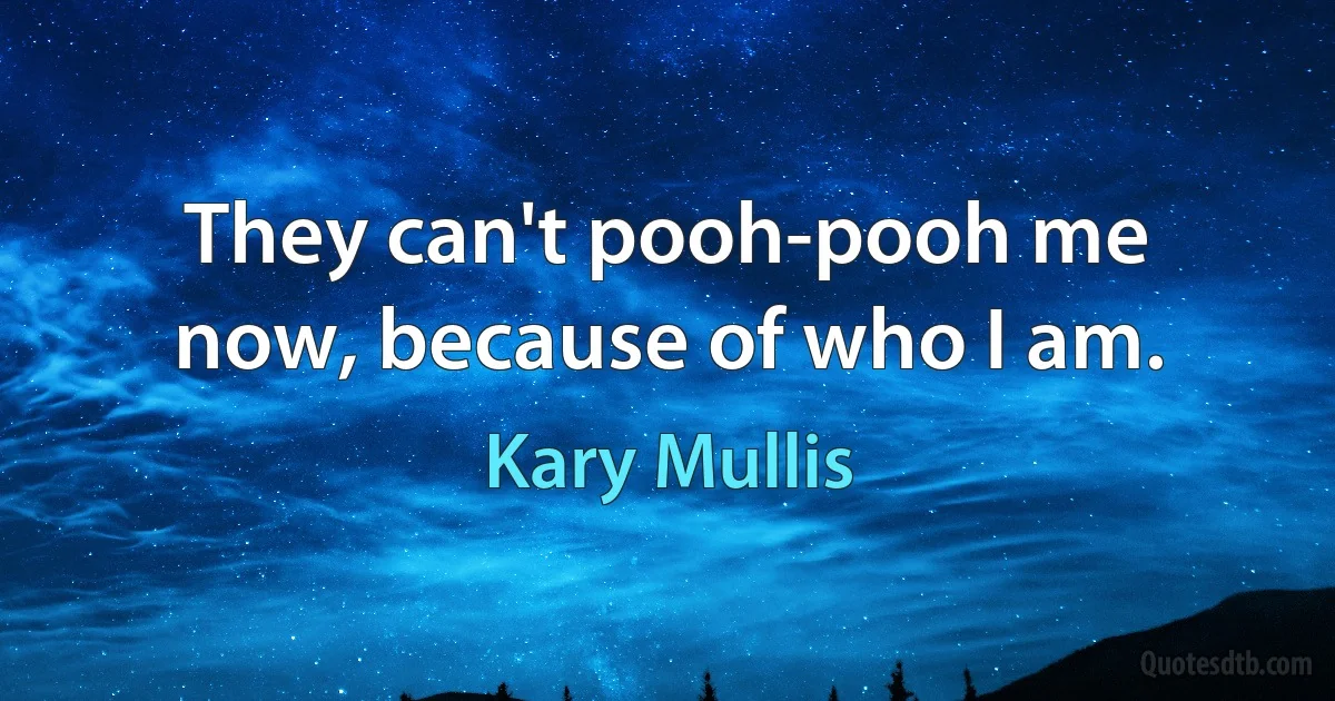 They can't pooh-pooh me now, because of who I am. (Kary Mullis)