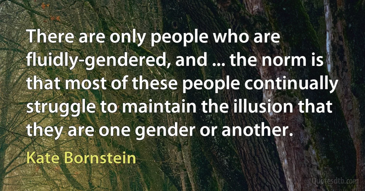 There are only people who are fluidly-gendered, and ... the norm is that most of these people continually struggle to maintain the illusion that they are one gender or another. (Kate Bornstein)