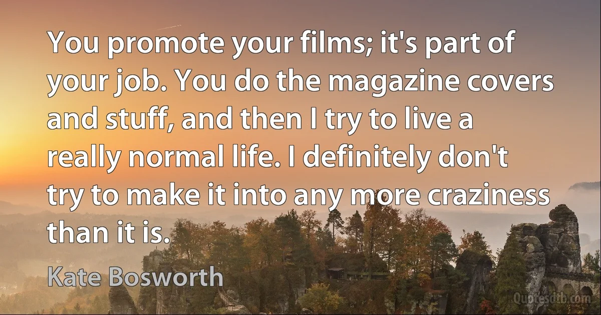 You promote your films; it's part of your job. You do the magazine covers and stuff, and then I try to live a really normal life. I definitely don't try to make it into any more craziness than it is. (Kate Bosworth)