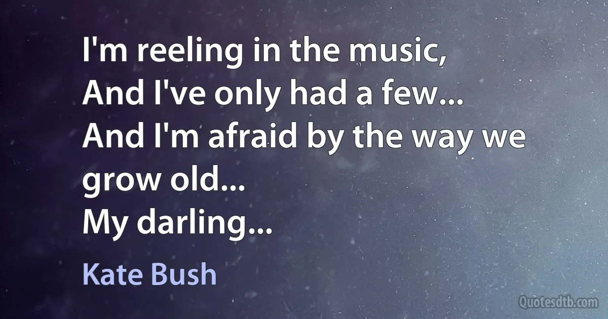 I'm reeling in the music,
And I've only had a few...
And I'm afraid by the way we grow old...
My darling... (Kate Bush)