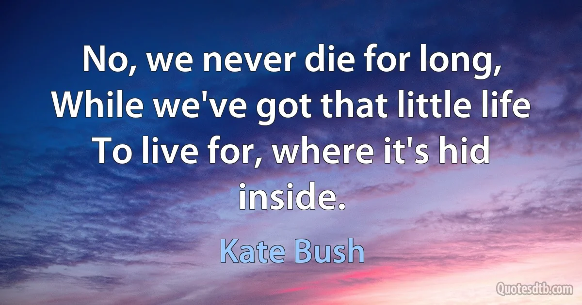 No, we never die for long,
While we've got that little life
To live for, where it's hid inside. (Kate Bush)