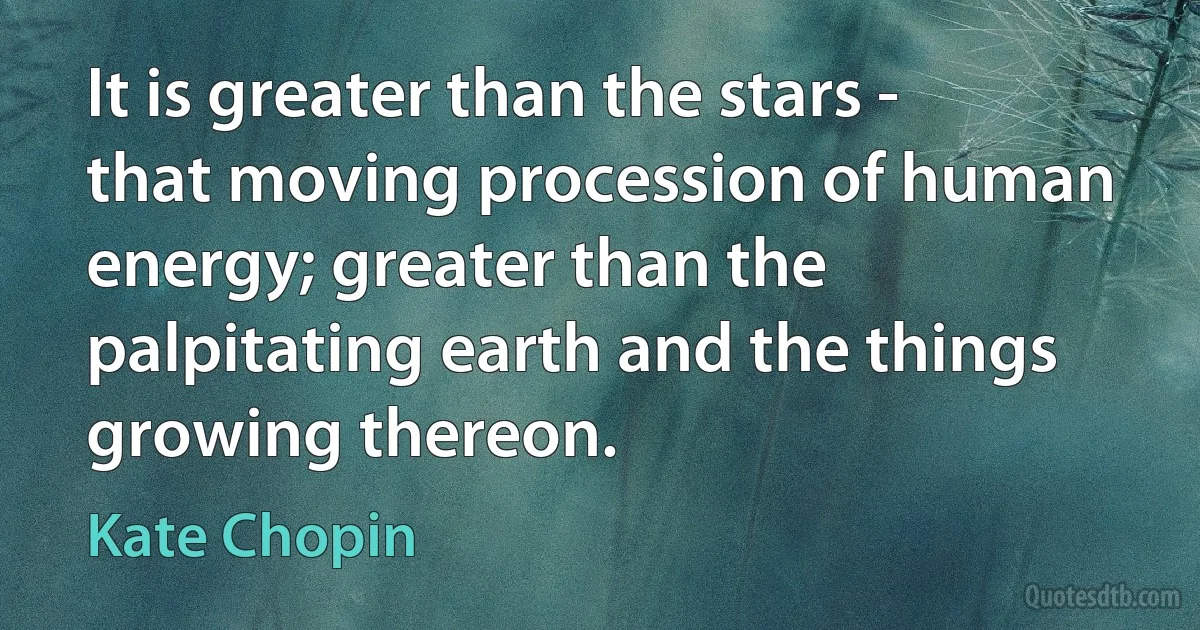 It is greater than the stars - that moving procession of human energy; greater than the palpitating earth and the things growing thereon. (Kate Chopin)