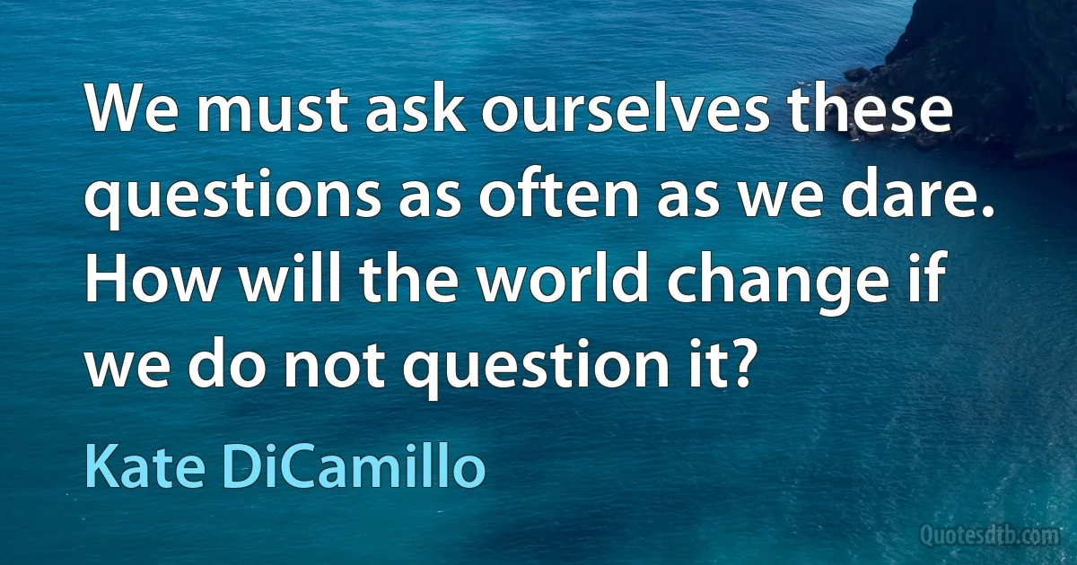 We must ask ourselves these questions as often as we dare. How will the world change if we do not question it? (Kate DiCamillo)